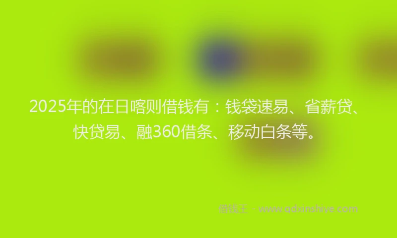 2025年的在日喀则借钱有：钱袋速易、省薪贷、快贷易、融360借条、移动白条等。