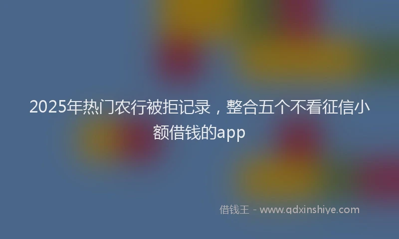 2025年热门农行被拒记录，整合五个不看征信小额借钱的app