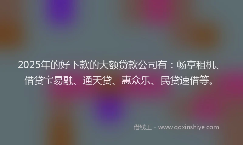 2025年的好下款的大额贷款公司有：畅享租机、借贷宝易融、通天贷、惠众乐、民贷速借等。