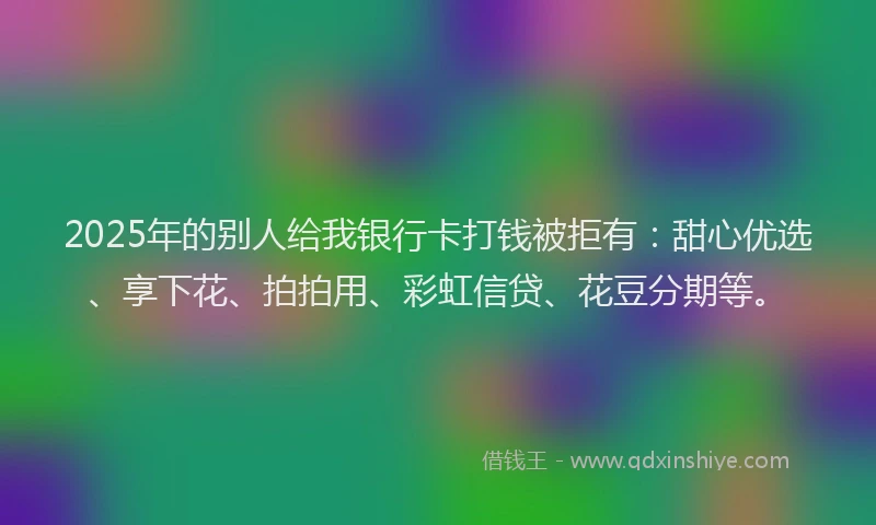 2025年的别人给我银行卡打钱被拒有：甜心优选、享下花、拍拍用、彩虹信贷、花豆分期等。