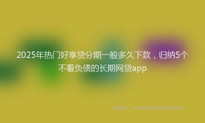 2025年热门好享贷分期一般多久下款，归纳5个不看负债的长期网贷app