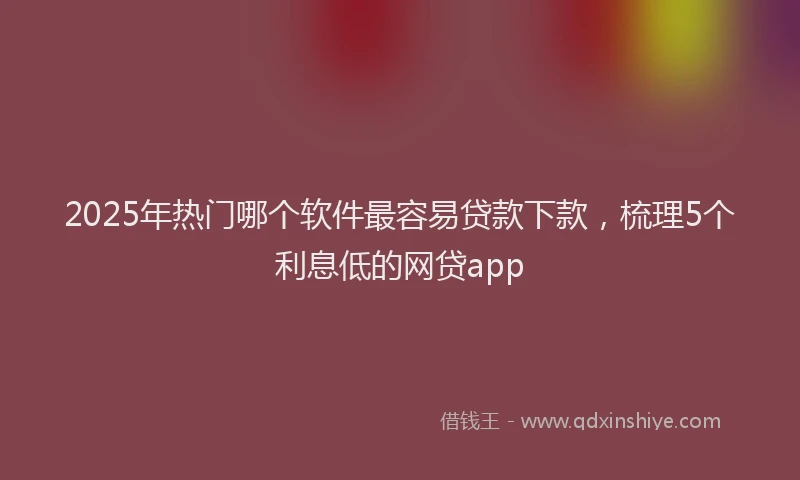 2025年热门哪个软件最容易贷款下款，梳理5个利息低的网贷app