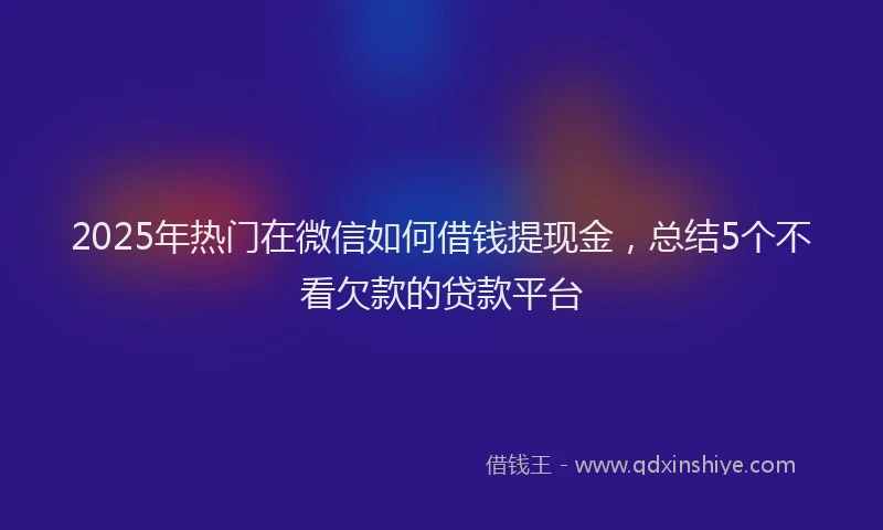 2025年热门在微信如何借钱提现金，总结5个不看欠款的贷款平台