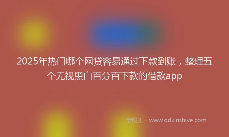 2025年热门哪个网贷容易通过下款到账，整理五个无视黑白百分百下款的借款app