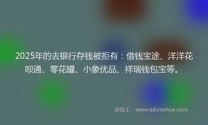 2025年的去银行存钱被拒有：借钱宝途、洋洋花呗通、零花罐、小象优品、祥瑞钱包宝等。