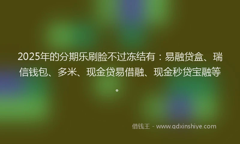 2025年的分期乐刷脸不过冻结有：易融贷盒、瑞信钱包、多米、现金贷易借融、现金秒贷宝融等。