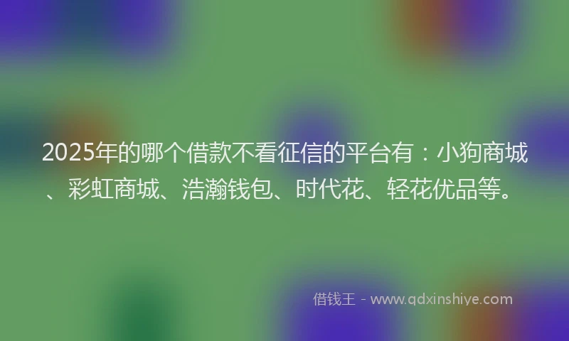 2025年的哪个借款不看征信的平台有：小狗商城、彩虹商城、浩瀚钱包、时代花、轻花优品等。