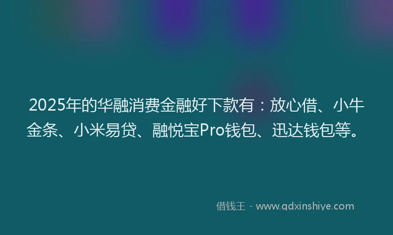 2025年的华融消费金融好下款有：放心借、小牛金条、小米易贷、融悦宝Pro钱包、迅达钱包等。