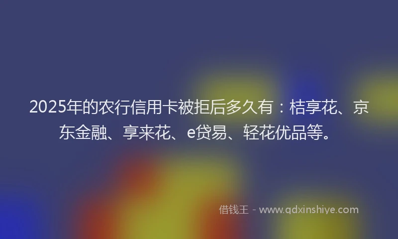 2025年的农行信用卡被拒后多久有：桔享花、京东金融、享来花、e贷易、轻花优品等。