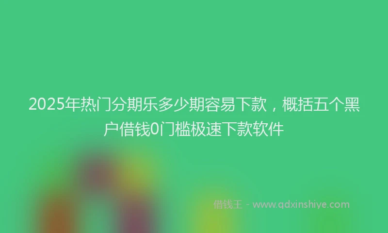 2025年热门分期乐多少期容易下款，概括五个黑户借钱0门槛极速下款软件