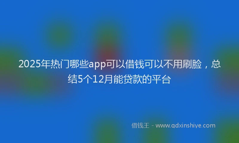 2025年热门哪些app可以借钱可以不用刷脸，总结5个12月能贷款的平台