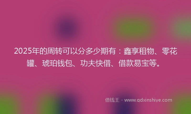 2025年的周转可以分多少期有：鑫享租物、零花罐、琥珀钱包、功夫快借、借款易宝等。