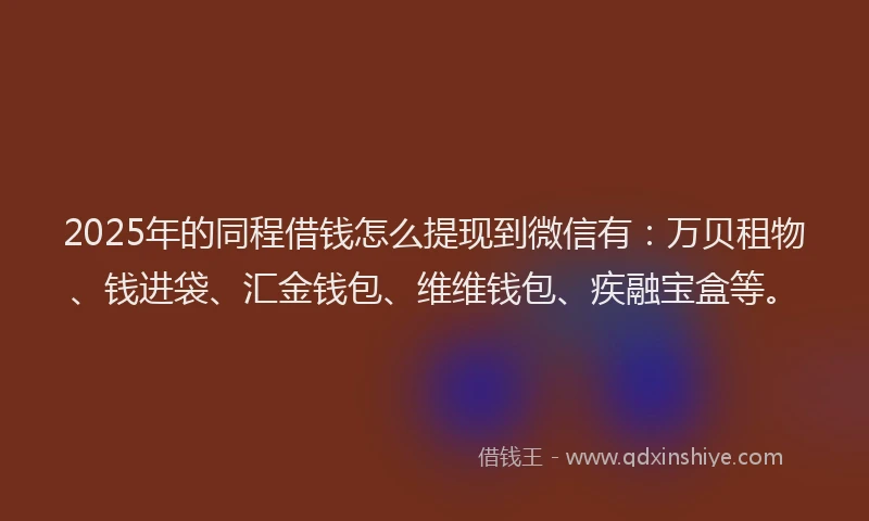2025年的同程借钱怎么提现到微信有：万贝租物、钱进袋、汇金钱包、维维钱包、疾融宝盒等。