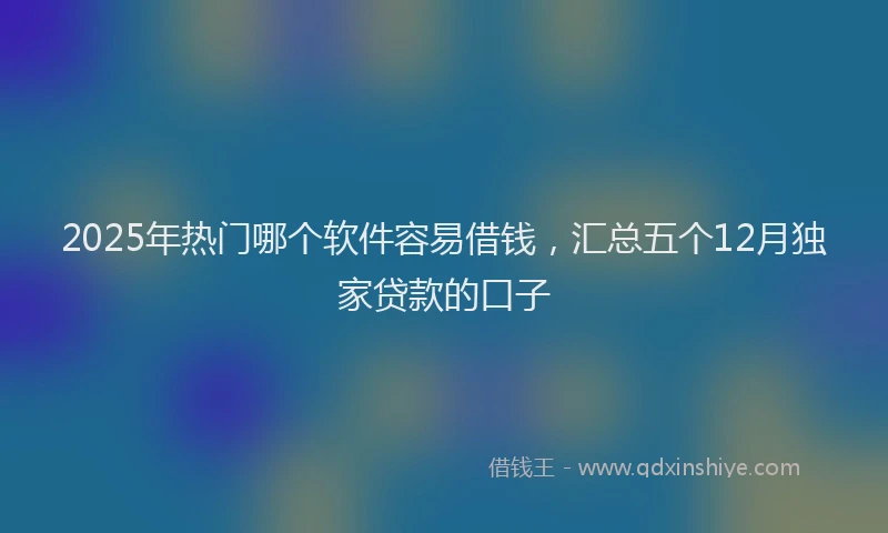 2025年热门哪个软件容易借钱，汇总五个12月独家贷款的口子
