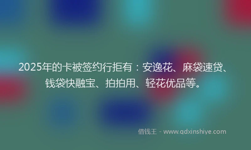 2025年的卡被签约行拒有：安逸花、麻袋速贷、钱袋快融宝、拍拍用、轻花优品等。