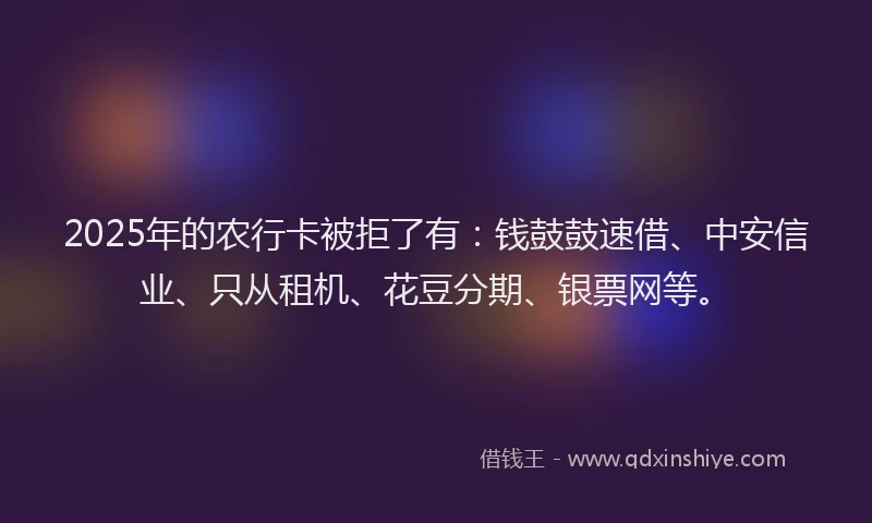 2025年的农行卡被拒了有：钱鼓鼓速借、中安信业、只从租机、花豆分期、银票网等。