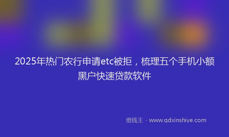 2025年热门农行申请etc被拒，梳理五个手机小额黑户快速贷款软件
