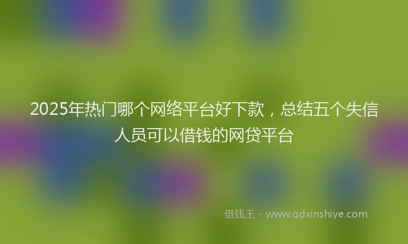 2025年热门哪个网络平台好下款，总结五个失信人员可以借钱的网贷平台