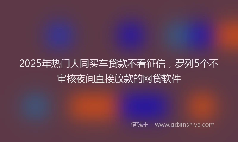 2025年热门大同买车贷款不看征信，罗列5个不审核夜间直接放款的网贷软件