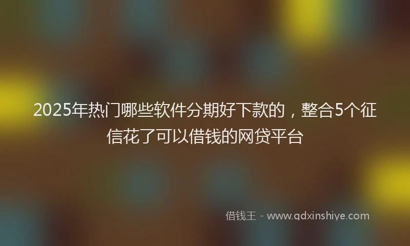 2025年热门哪些软件分期好下款的，整合5个征信花了可以借钱的网贷平台