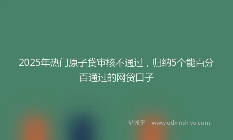 2025年热门原子贷审核不通过，归纳5个能百分百通过的网贷口子