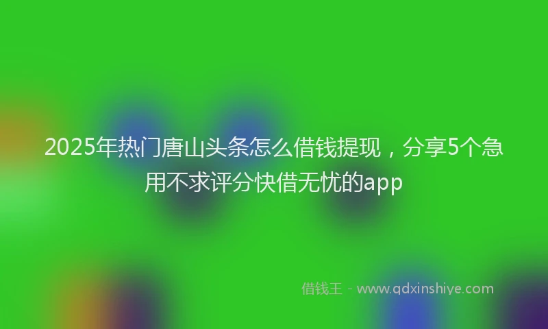 2025年热门唐山头条怎么借钱提现，分享5个急用不求评分快借无忧的app