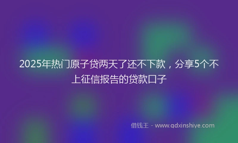 2025年热门原子贷两天了还不下款，分享5个不上征信报告的贷款口子
