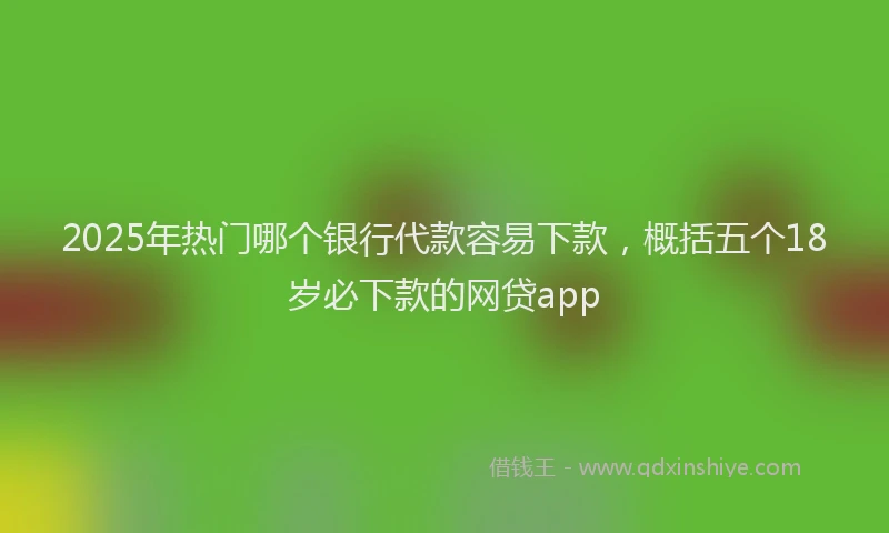 2025年热门哪个银行代款容易下款，概括五个18岁必下款的网贷app