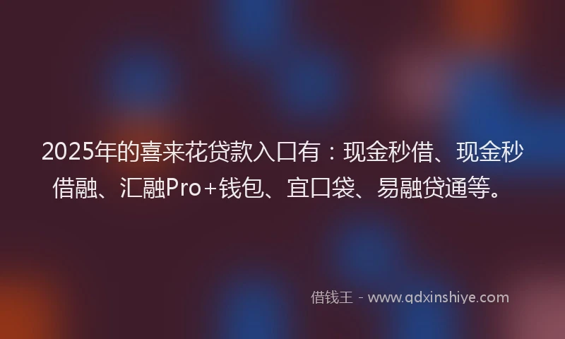 2025年的喜来花贷款入口有：现金秒借、现金秒借融、汇融Pro+钱包、宜口袋、易融贷通等。