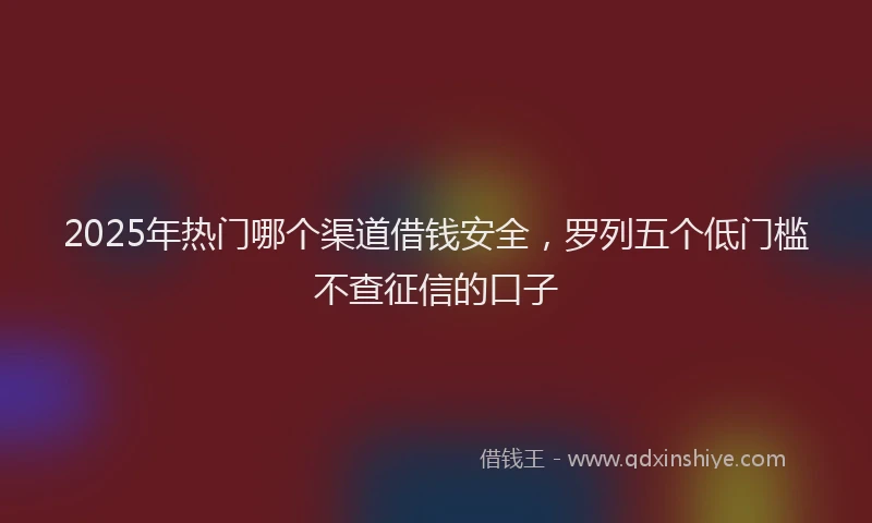 2025年热门哪个渠道借钱安全，罗列五个低门槛不查征信的口子