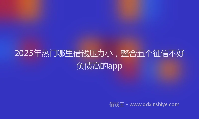 2025年热门哪里借钱压力小，整合五个征信不好负债高的app