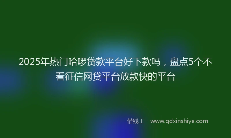 2025年热门哈啰贷款平台好下款吗，盘点5个不看征信网贷平台放款快的平台