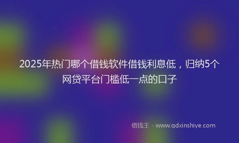 2025年热门哪个借钱软件借钱利息低，归纳5个网贷平台门槛低一点的口子