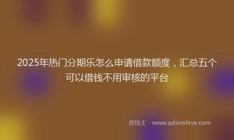 2025年热门分期乐怎么申请借款额度，汇总五个可以借钱不用审核的平台