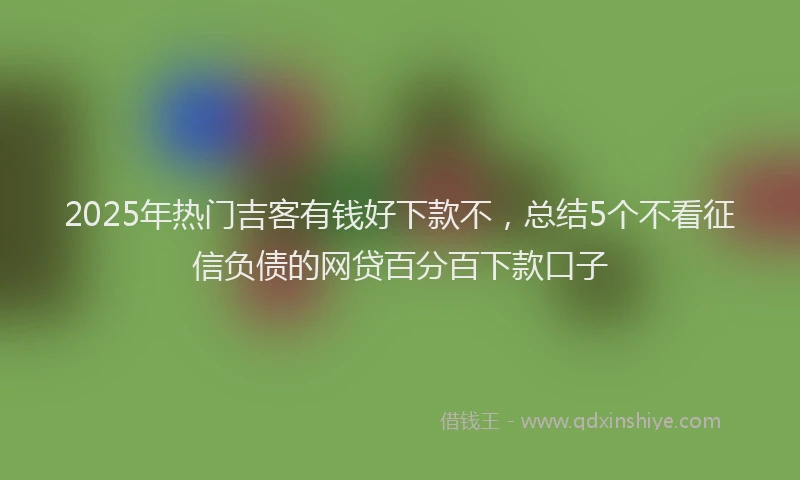 2025年热门吉客有钱好下款不，总结5个不看征信负债的网贷百分百下款口子
