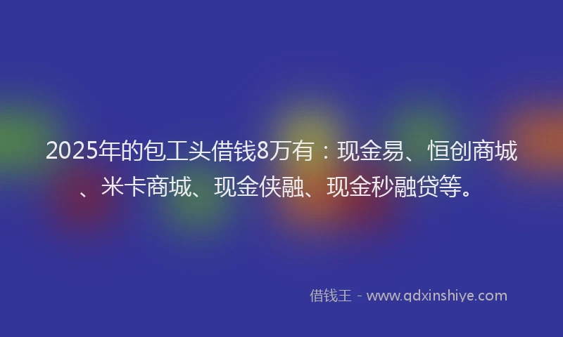 2025年的包工头借钱8万有：现金易、恒创商城、米卡商城、现金侠融、现金秒融贷等。
