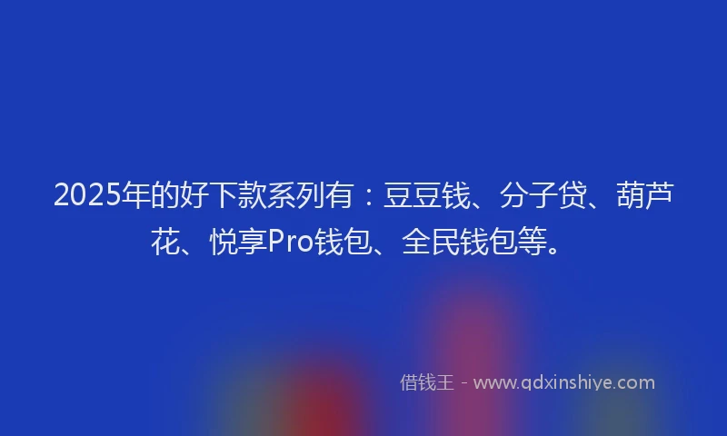2025年的好下款系列有：豆豆钱、分子贷、葫芦花、悦享Pro钱包、全民钱包等。