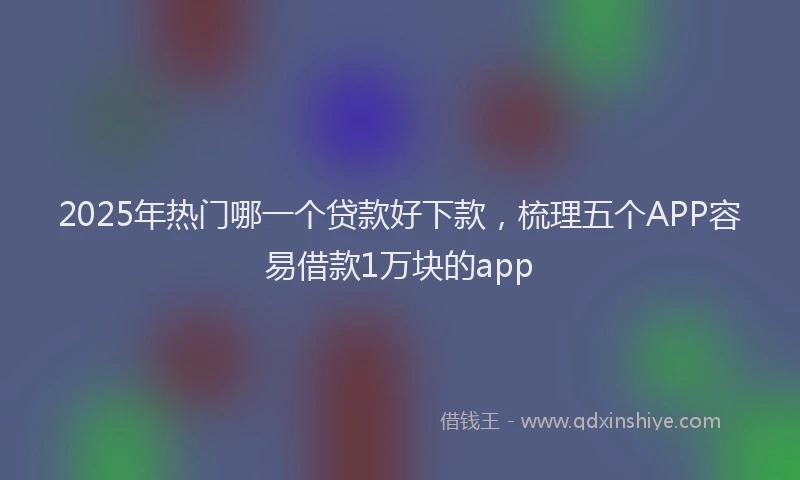 2025年热门哪一个贷款好下款，梳理五个APP容易借款1万块的app