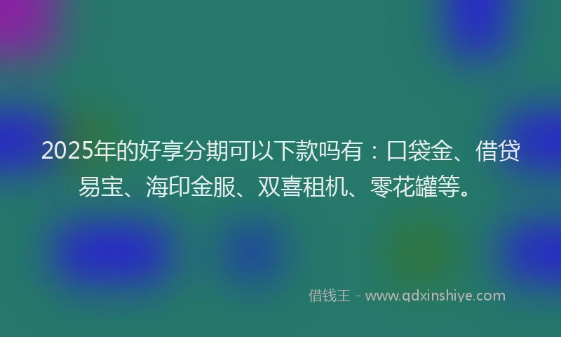 2025年的好享分期可以下款吗有：口袋金、借贷易宝、海印金服、双喜租机、零花罐等。