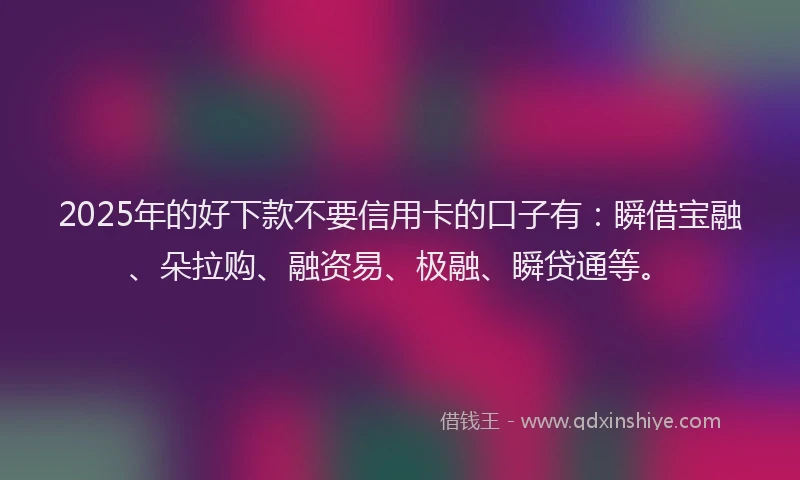 2025年的好下款不要信用卡的口子有：瞬借宝融、朵拉购、融资易、极融、瞬贷通等。