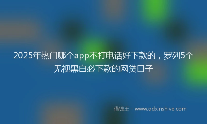 2025年热门哪个app不打电话好下款的，罗列5个无视黑白必下款的网贷口子