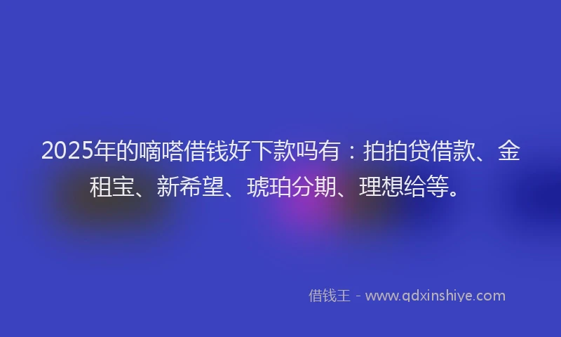 2025年的嘀嗒借钱好下款吗有：拍拍贷借款、金租宝、新希望、琥珀分期、理想给等。