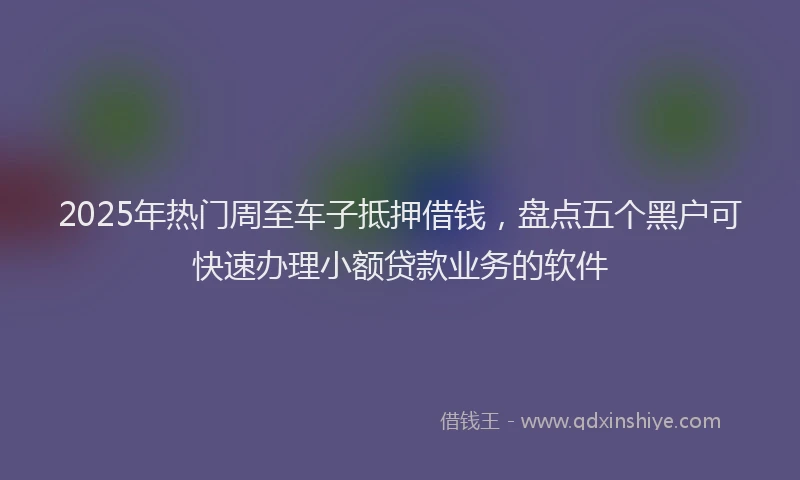 2025年热门周至车子抵押借钱，盘点五个黑户可快速办理小额贷款业务的软件