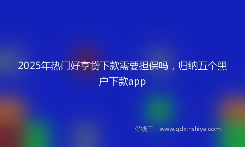 2025年热门好享贷下款需要担保吗，归纳五个黑户下款app