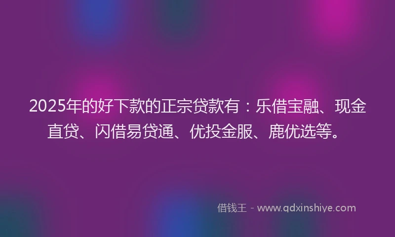 2025年的好下款的正宗贷款有：乐借宝融、现金直贷、闪借易贷通、优投金服、鹿优选等。
