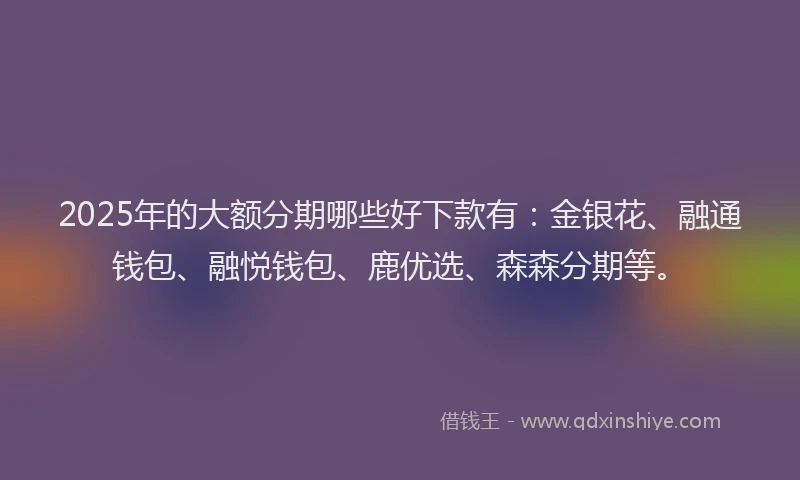 2025年的大额分期哪些好下款有:金银花、融通钱包、融悦钱包、鹿优选、森森分期等。