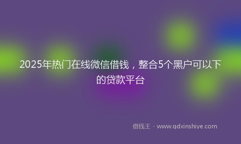 2025年热门在线微信借钱，整合5个黑户可以下的贷款平台