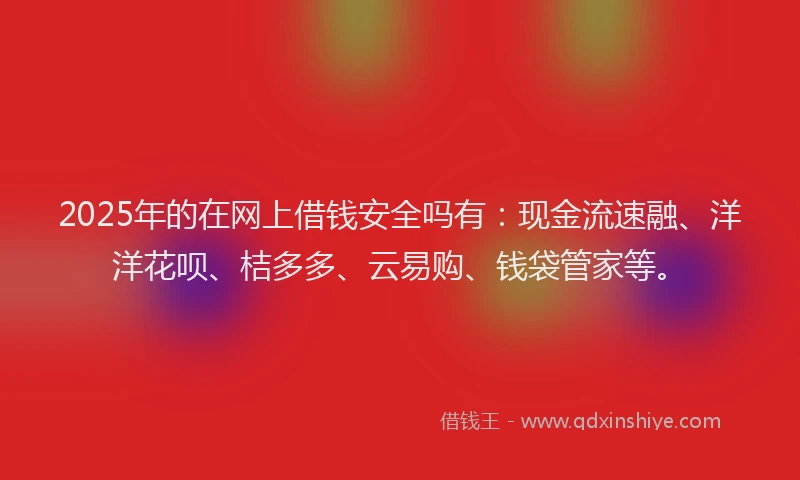 2025年的在网上借钱安全吗有：现金流速融、洋洋花呗、桔多多、云易购、钱袋管家等。