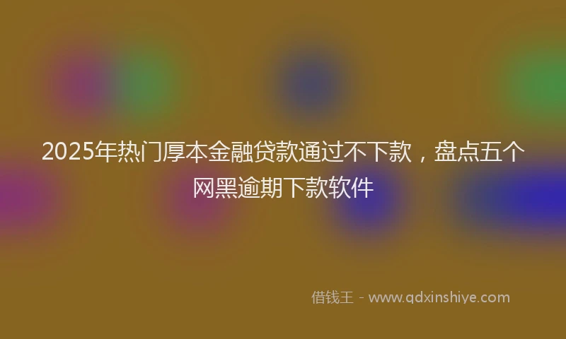 2025年热门厚本金融贷款通过不下款，盘点五个网黑逾期下款软件