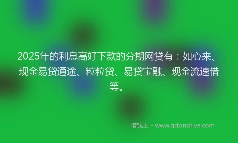 2025年的利息高好下款的分期网贷有：如心来、现金易贷通途、粒粒贷、易贷宝融、现金流速借等。